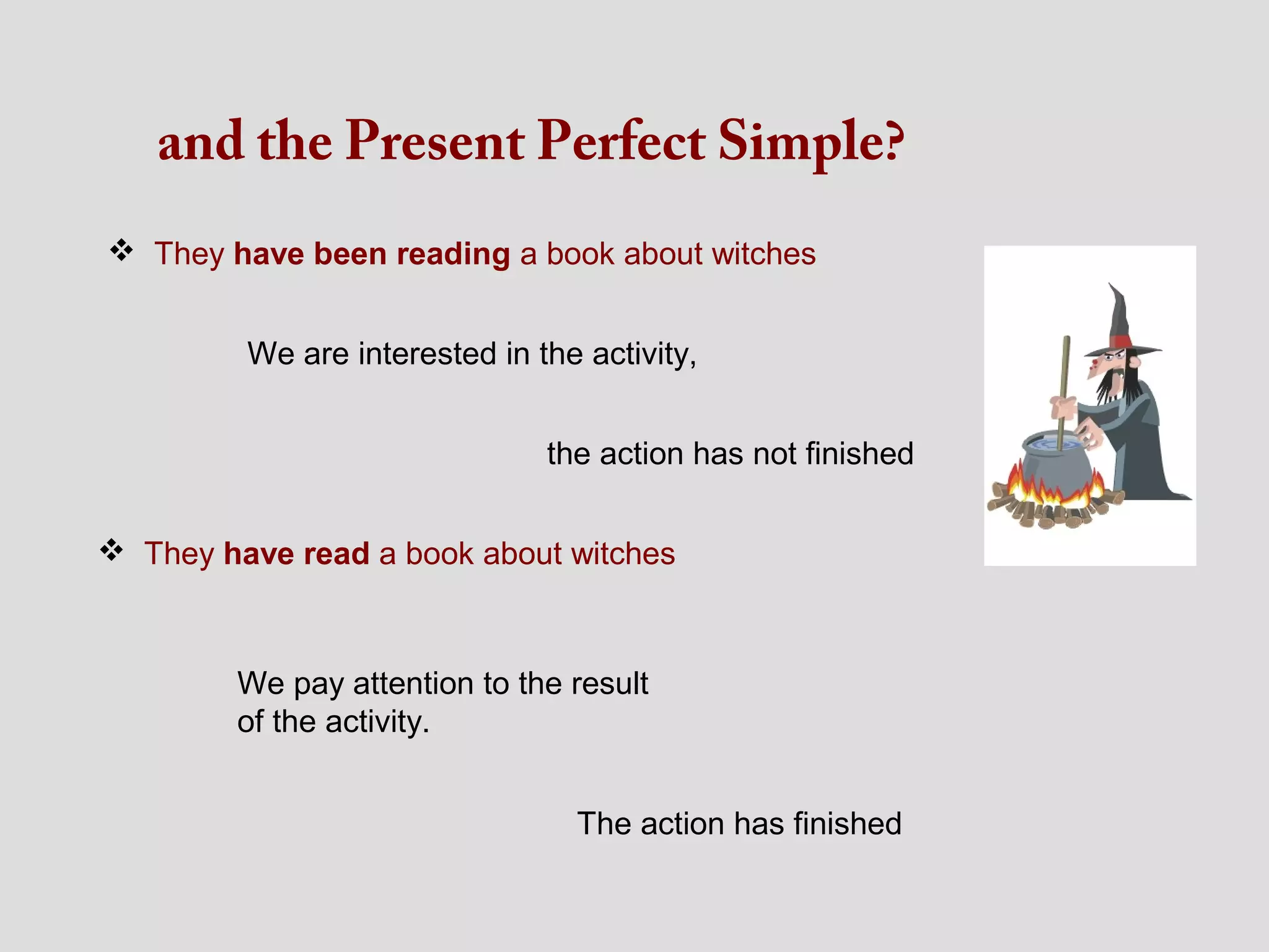 and the Present Perfect Simple?
 They have been reading a book about witches


         We are interested in the activity,


                               the action has not finished


 They have read a book about witches



        We pay attention to the result
        of the activity.


                                 The action has finished
 