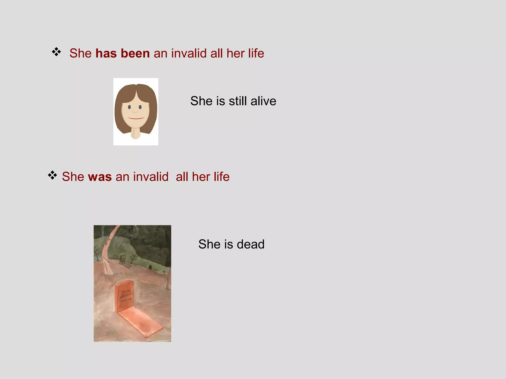  She has been an invalid all her life


                         She is still alive




 She was an invalid all her life




                           She is dead
 