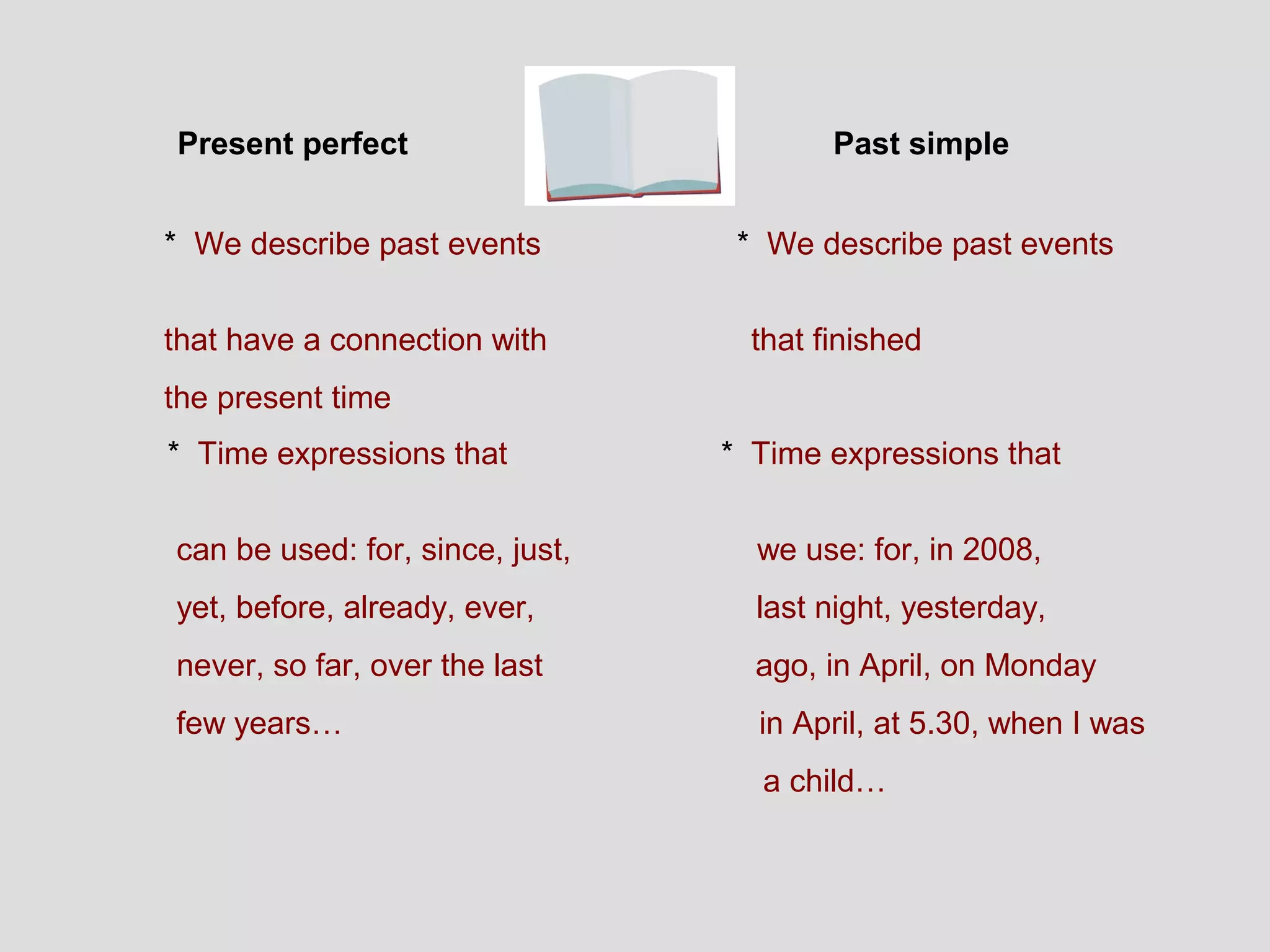 Present perfect                          Past simple


* We describe past events         * We describe past events


that have a connection with        that finished
the present time
* Time expressions that          * Time expressions that


can be used: for, since, just,     we use: for, in 2008,
yet, before, already, ever,        last night, yesterday,
never, so far, over the last       ago, in April, on Monday
few years…                         in April, at 5.30, when I was
                                   a child…
 