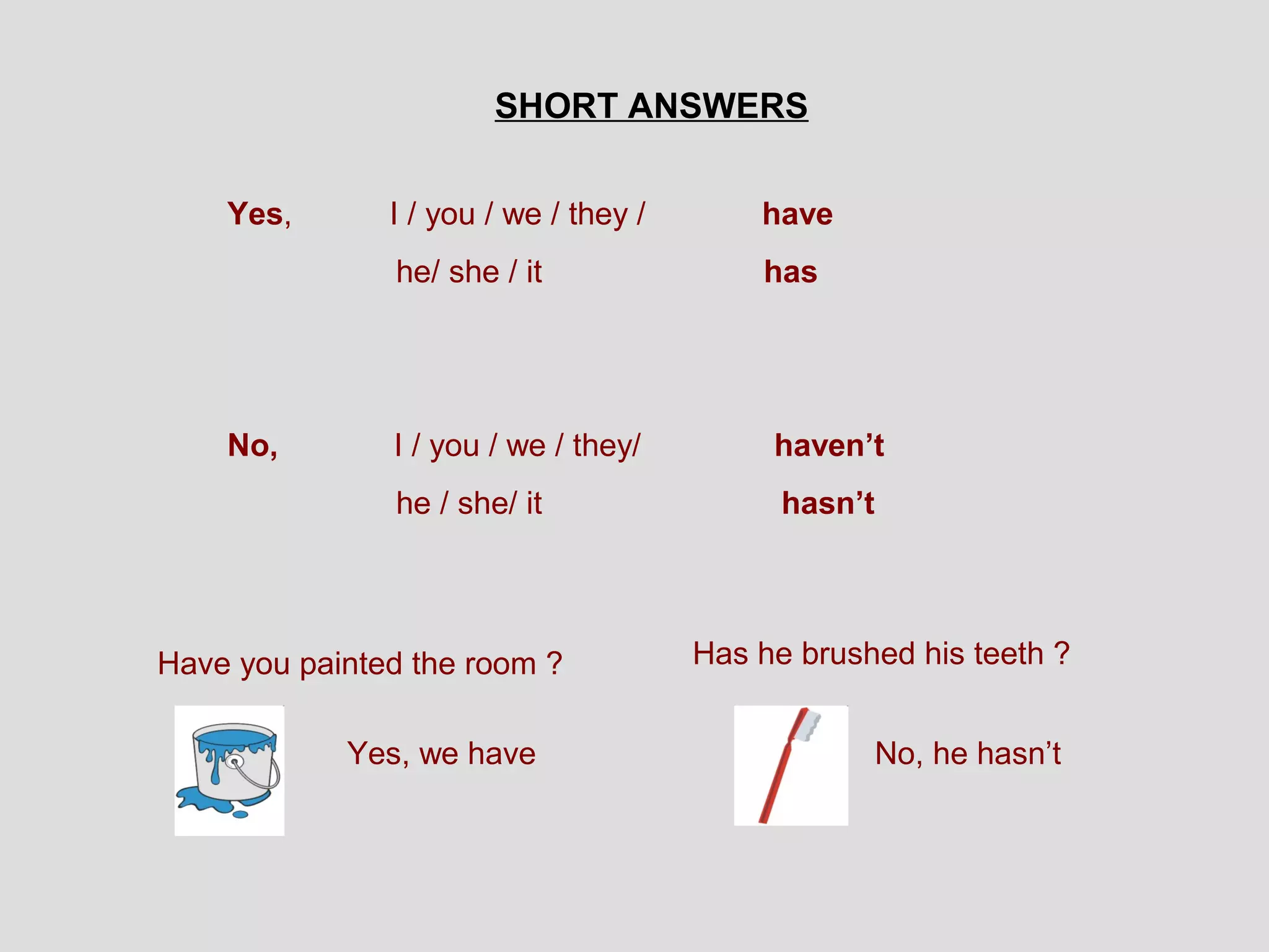 SHORT ANSWERS


    Yes,       I / you / we / they /       have
               he/ she / it                has




    No,        I / you / we / they/         haven’t
               he / she/ it                  hasn’t




Have you painted the room ?            Has he brushed his teeth ?


            Yes, we have                              No, he hasn’t
 