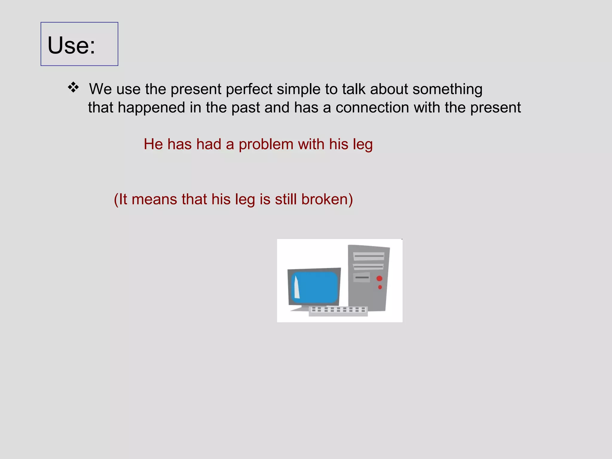 Use:
  We use the present perfect simple to talk about something
   that happened in the past and has a connection with the present

            He has had a problem with his leg


       (It means that his leg is still broken)
 