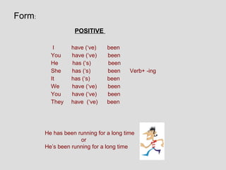 Form:
                   POSITIVE

           I      have (‘ve)    been
          You     have (‘ve)    been
          He      has (‘s)      been
          She     has (‘s)      been     Verb+ -ing
          It      has (‘s)      been
          We      have (‘ve)    been
          You     have (‘ve)    been
          They    have (‘ve)    been




        He has been running for a long time
                     or
        He’s been running for a long time
 