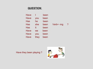 QUESTION

        Have     I         been
        Have     you       been
        Has      he        been
        Has      she       been   Verb+ -ing   ?
        Has      it        been
        Have     we        been
        Have     you       been
        Have     they      been




Have they been playing ?
 