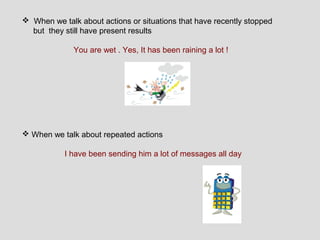  When we talk about actions or situations that have recently stopped
  but they still have present results

              You are wet . Yes, It has been raining a lot !




 When we talk about repeated actions

           I have been sending him a lot of messages all day
 