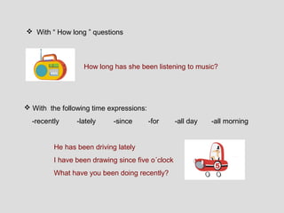  With “ How long ” questions



                  How long has she been listening to music?




 With the following time expressions:
  -recently     -lately     -since       -for     -all day   -all morning


         He has been driving lately
         I have been drawing since five o´clock
         What have you been doing recently?
 