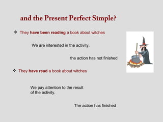 and the Present Perfect Simple?
 They have been reading a book about witches


         We are interested in the activity,


                               the action has not finished


 They have read a book about witches



        We pay attention to the result
        of the activity.


                                 The action has finished
 