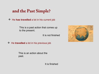 and the Past Simple?
 He has travelled a lot in his current job


          This is a past action that comes up
          to the present.
                                It is not finished


 He travelled a lot in his previous job



          This is an action about the
          past.


                                  It is finished
 
