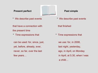 Present perfect                          Past simple


* We describe past events         * We describe past events


that have a connection with        that finished
the present time
* Time expressions that          * Time expressions that


can be used: for, since, just,     we use: for, in 2008,
yet, before, already, ever,        last night, yesterday,
never, so far, over the last       ago, in April, on Monday
few years…                         in April, at 5.30, when I was
                                   a child…
 