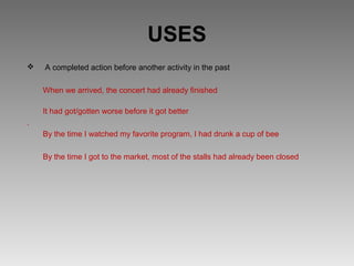 USES
   A completed action before another activity in the past

    When we arrived, the concert had already finished

    It had got/gotten worse before it got better
.
    By the time I watched my favorite program, I had drunk a cup of bee

    By the time I got to the market, most of the stalls had already been closed
 