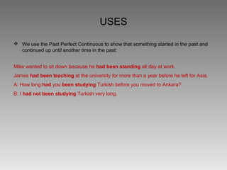 USES

 We use the Past Perfect Continuous to show that something started in the past and
  continued up until another time in the past:


Mike wanted to sit down because he had been standing all day at work.
James had been teaching at the university for more than a year before he left for Asia.
A: How long had you been studying Turkish before you moved to Ankara?
B: I had not been studying Turkish very long.
 