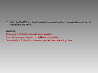  Using the Past Perfect Continuous before another action in the past is a good way to
  show cause and effect.

Examples:
Jason was tired because he had been jogging.
Sam gained weight because he had been overeating.
Betty failed the final test because she had not been attending class.
 