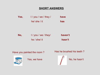SHORT ANSWERS


    Yes,       I / you / we / they /       have
               he/ she / it                has




    No,        I / you / we / they/         haven’t
               he / she/ it                  hasn’t




Have you painted the room ?            Has he brushed his teeth ?


            Yes, we have                              No, he hasn’t
 
