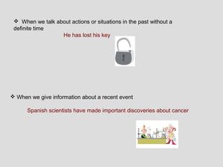  When we talk about actions or situations in the past without a
 definite time
                  He has lost his key




 When we give information about a recent event

      Spanish scientists have made important discoveries about cancer
 