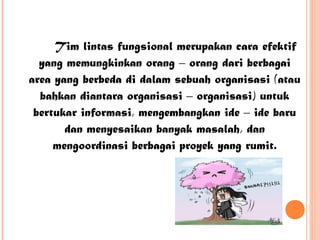 Tim lintas fungsional merupakan cara efektif
yang memungkinkan orang – orang dari berbagai
area yang berbeda di dalam sebuah organisasi (atau
bahkan diantara organisasi – organisasi) untuk
bertukar informasi, mengembangkan ide – ide baru
dan menyesaikan banyak masalah, dan
mengoordinasi berbagai proyek yang rumit.

 
