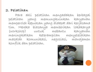 2. Pelatihan
Para ahli pelatihan mengadakan berbagai
pelatihan yang memungkuinkan karyawan
memperoleh kepuasan yang didapat dari kerjasama
tim. Mereka biasanya memberikan lokakarya
(workshop)
untuk
mebantu
karyawan
meningkatkan
keterampilan
menyelesaikan
masalah komunikasi, negosiasi, manajemen
konflik dan pelatihan.

 