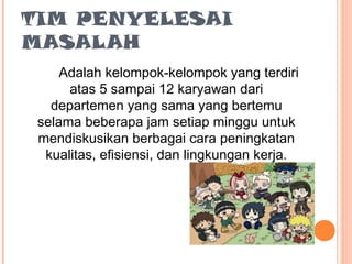 TIM PENYELESAI
MASALAH
Adalah kelompok-kelompok yang terdiri
atas 5 sampai 12 karyawan dari
departemen yang sama yang bertemu
selama beberapa jam setiap minggu untuk
mendiskusikan berbagai cara peningkatan
kualitas, efisiensi, dan lingkungan kerja.

 