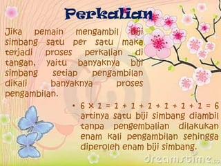 Perkalian
Jika pemain mengambil biji
simbang satu per satu maka
terjadi proses perkalian di
tangan, yaitu banyaknya biji
simbang setiap pengambilan
dikali banyaknya proses
pengambilan.
• 6 x 1 = 1 + 1 + 1 + 1 + 1 + 1 = 6
artinya satu biji simbang diambil
tanpa pengembalian dilakukan
enam kali pengambilan sehingga
diperoleh enam biji simbang.
 
