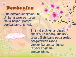 Pembagian
• Jika pemain mengambil biji
simbang satu per satu
maka terjadi proses
pembagian di lantai.
6 : 1 = 6 artinya terdapat
enam biji simbang, diambil
satu biji simbang pada setiap
pengambilan tanpa
pengembalian, sehingga
terjadi enam kali
pengambilan.
 