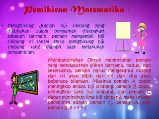 Pemikiran Matematika :
• Menghitung Jumlah biji simbang yang
digunakan dalam permainan disepakati
sebelum bermain. pemain mengambil biji
simbang di lantai serta menghitung biji
simbang yang diambil saat melakukan
pengambilan.
Membandingkan Untuk menentukan pemain
yang mendapatkan giliran pertama, kedua, dan
seterusnya, pemain harus mengetahui kurang
dari (<) atau lebih dari (>) dari dua atau
beberapa bilangan. Misalnya pemain A dapat
meningkop empat biji simbang, pemain B dapat
meningkop satu biji simbang, dan pemain C
dapat meningkop lima biji simbang, maka urutan
pemainnya adalah pemain C, pemain A, dan
pemain B. 5 > 4 > 1
 