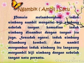 Ngambik ( Ambil ) Satu
Pemain melambungkan induk
simbang sambil mengarai biji simbang
sebelah tangan, kemudian induk
simbang disambut dengan tangan itu
juga. Sesudah ngarai, induk simbang
dilambung kembali, dan sambil
menyambut induk simbang itu langsung
mengambil biji simbang dengan sebelah
tangan satu persatu.
 