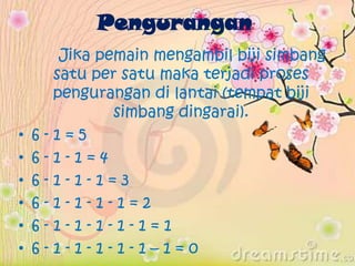 Pengurangan
Jika pemain mengambil biji simbang
satu per satu maka terjadi proses
pengurangan di lantai (tempat biji
simbang dingarai).
• 6 - 1 = 5
• 6 - 1 - 1 = 4
• 6 - 1 - 1 - 1 = 3
• 6 - 1 - 1 - 1 - 1 = 2
• 6 - 1 - 1 - 1 - 1 - 1 = 1
• 6 - 1 - 1 - 1 - 1 - 1 – 1 = 0
 