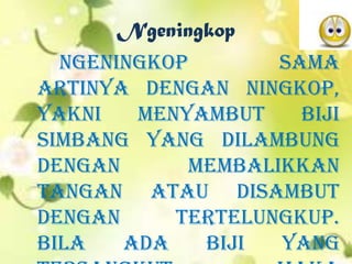 Ngeningkop
Ngeningkop sama
artinya dengan ningkop,
yakni menyambut biji
simbang yang dilambung
dengan membalikkan
tangan atau disambut
dengan tertelungkup.
Bila ada biji yang
 