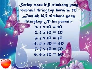 Setiap satu biji simbang yang
berhasil ditingkop bernilai 10.
Jumlah biji simbang yang
ditingkop Nilai pemain:
1. 1 x 10 = 10
2. 2 x 10 = 20
3. 3 x 10 = 30
4. 4 x 10 = 40
5. 5 x 10 = 50
6. 6 x 10 = 60
 