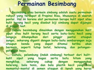 Permainan Besimbang
Besimbang atau bermain simbang adalah suatu permainan
rakyat yang terdapat di Propinsi Riau, khususnya di daerah
pantai. Hal ini karena alat permainan berupa kulit siput atau
kulit kerang kecil yang disebut biji simbang dapat dijumpai
di pinggir laut.
Dahulu besimbang dimainkan dengan menggunakan kulit
siput atau kulit kerang kecil serta batu-batu kecil yang
sengaja dikumpulkan dari pinggir pantai ataupun
sungai, sekarang diganti dengan batu-batu sembarangan saja
ataupun benda yang dapat ditemui ketika akan
bermain, seperti tutup botol, kelereng, dan potongan-
potongan kayu.
Dahulu, pelambung (induk simbang) terbuat dari kulit-
kulit siput yang bagus serta batu hitam yang
mengkilap, sekarang cukup dengan menggunakan
kelereng, bola tenis, dan bola plastik kecil yang bisa
memantul-mantul di semen ataupun di tanah yang keras
 