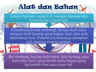 Alat dan Bahan
Biji simbang, berupa kulit siput, kulit kerang, atau
batu-batu kecil yang bersih serta bagus yang
berjumlah lima atau enam biji.
Pelambung (induk simbang), berupa kulit siput
ataupun kulit kerang yang bagus, licin, dan elok
dipandang mata. Pelambung biasanya disiapkan
oleh masing-masing pemain.
Tempat bermain, seperti di ruangan bangsal dan
beranda atau disekolah.
 