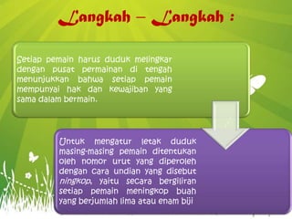 Langkah – Langkah :
Setiap pemain harus duduk melingkar
dengan pusat permainan di tengah
menunjukkan bahwa setiap pemain
mempunyai hak dan kewajiban yang
sama dalam bermain.
Untuk mengatur letak duduk
masing-masing pemain ditentukan
oleh nomor urut yang diperoleh
dengan cara undian yang disebut
ningkop, yaitu secara bergiliran
setiap pemain meningkop buah
yang berjumlah lima atau enam biji
 