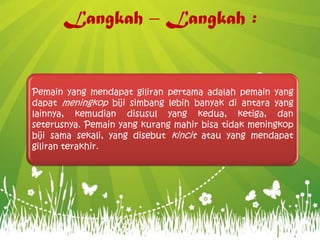 Langkah – Langkah :
Pemain yang mendapat giliran pertama adalah pemain yang
dapat meningkop biji simbang lebih banyak di antara yang
lainnya, kemudian disusul yang kedua, ketiga, dan
seterusnya. Pemain yang kurang mahir bisa tidak meningkop
biji sama sekali, yang disebut kincit atau yang mendapat
giliran terakhir.
 