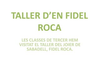 TALLER D’EN FIDEL 
ROCA 
LES CLASSES DE TERCER HEM 
VISITAT EL TALLER DEL JOIER DE 
SABADELL, FIDEL ROCA. 
 