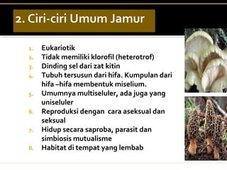 1. Eukariotik
2. Tidak memiliki klorofil (heterotrof)
3. Dinding sel dari zat kitin
4. Tubuh tersusun dari hifa. Kumpulan dari
hifa –hifa membentuk miselium.
5. Umumnya multiseluler, ada juga yang
uniseluler
6. Reproduksi dengan cara aseksual dan
seksual
7. Hidup secara saproba, parasit dan
simbiosis mutualisme
8. Habitat di tempat yang lembab
 