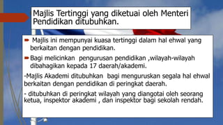 Majlis Tertinggi yang diketuai oleh Menteri
Pendidikan ditubuhkan.
 Majlis ini mempunyai kuasa tertinggi dalam hal ehwal yang
berkaitan dengan pendidikan.
Bagi melicinkan pengurusan pendidikan ,wilayah-wilayah
dibahagikan kepada 17 daerah/akademi.
-Majlis Akademi ditubuhkan bagi menguruskan segala hal ehwal
berkaitan dengan pendidikan di peringkat daerah.
- ditubuhkan di peringkat wilayah yang diangotai oleh seorang
ketua, inspektor akademi , dan inspektor bagi sekolah rendah.
 