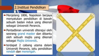 2.Institusi Pendidikan
Menjelang 1806, Napoleon berjaya
menyatukan pendidikan di bawah
sebuah badan induk yang dikenali
sebagai Universiti Perancis.
Pentadbiran universiti diterajui oleh
seorang grand master dan dibantu
oleh sebuah majlis yang dikenali
sebagai Majlis Universiti.
terdapat 2 cabang utama dalam
Universiti Perancis, iaitu pendidikan
rendah dan menengah.
 