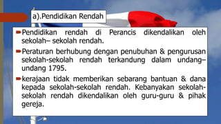 a).Pendidikan Rendah
Pendidikan rendah di Perancis dikendalikan oleh
sekolah– sekolah rendah.
Peraturan berhubung dengan penubuhan & pengurusan
sekolah-sekolah rendah terkandung dalam undang–
undang 1795.
kerajaan tidak memberikan sebarang bantuan & dana
kepada sekolah-sekolah rendah. Kebanyakan sekolah-
sekolah rendah dikendalikan oleh guru-guru & pihak
gereja.
 