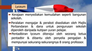 Lyceum
 Kerajaan menyediakan kemudahan seperti bangunan
sekolah.
Peralatan mengajar & perabot disediakan oleh Majlis
Perbandaran & dana untuk pengurusan sekolah
diperoleh daripada kutipan yuran pelajar.
Pentadbiran lyceum diterajui oleh seorang ketua
pentadbir & dibantu oleh penyelia pengajian &
mempunyai sekurang-sekurangnya 8 orang professor.
 