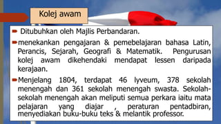 Kolej awam
 Ditubuhkan oleh Majlis Perbandaran.
menekankan pengajaran & pemebelajaran bahasa Latin,
Perancis, Sejarah, Geografi & Matematik. Pengurusan
kolej awam dikehendaki mendapat lessen daripada
kerajaan.
Menjelang 1804, terdapat 46 lyveum, 378 sekolah
menengah dan 361 sekolah menengah swasta. Sekolah-
sekolah menengah akan meliputi semua perkara iaitu mata
pelajaran yang diajar , peraturan pentadbiran,
menyediakan buku-buku teks & melantik professor.
 