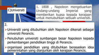 C)Universiti
2.
Universiti yang ditubuhkan oleh Napoleon dikenali sebagai
universiti Perancis.
Penubuhan universiti sumbangan besar Napoleon kepada
perkembangan pendidikan tinggi di Perancis.
organisasi pendidikan yang ditubuhkan berasaskan idea
pemerintahan yang dianjurkan oleh kerajaan Perancis.
1. 1808 , Napoleon mengeluarkan
Undang-undang Imperial yang
memberikan kuasa kepada kerajaan
untuk menubuhkan sebuah universiti.
 