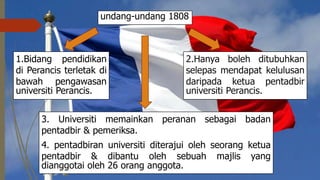 3. Universiti memainkan peranan sebagai badan
pentadbir & pemeriksa.
4. pentadbiran universiti diterajui oleh seorang ketua
pentadbir & dibantu oleh sebuah majlis yang
dianggotai oleh 26 orang anggota.
undang-undang 1808
1.Bidang pendidikan
di Perancis terletak di
bawah pengawasan
universiti Perancis.
2.Hanya boleh ditubuhkan
selepas mendapat kelulusan
daripada ketua pentadbir
universiti Perancis.
 