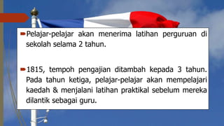 Pelajar-pelajar akan menerima latihan perguruan di
sekolah selama 2 tahun.
1815, tempoh pengajian ditambah kepada 3 tahun.
Pada tahun ketiga, pelajar-pelajar akan mempelajari
kaedah & menjalani latihan praktikal sebelum mereka
dilantik sebagai guru.
 