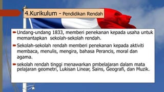 4.Kurikulum - Pendidikan Rendah
Undang-undang 1833, memberi penekanan kepada usaha untuk
memantapkan sekolah-sekolah rendah.
Sekolah-sekolah rendah memberi penekanan kepada aktiviti
membaca, menulis, mengira, bahasa Perancis, moral dan
agama.
sekolah rendah tinggi menawarkan pmbelajaran dalam mata
pelajaran geometri, Lukisan Linear, Sains, Geografi, dan Muzik.
 