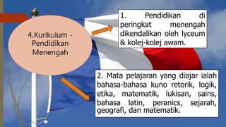  
4.Kurikulum -
Pendidikan
Menengah
1. Pendidikan di
peringkat menengah
dikendalikan oleh lyceum
& kolej-kolej awam.
2. Mata pelajaran yang diajar ialah
bahasa-bahasa kuno retorik, logik,
etika, matematik, lukisan, sains,
bahasa latin, peranics, sejarah,
geografi, dan matematik.
 