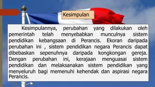 Kesimpulan
Kesimpulannya, perubahan yang dilakukan oleh
pemerintah telah menyebabkan munculnya sistem
pendidikan kebangsaan di Perancis. Ekoran daripada
perubahan ini , sistem pendidikan negara Perancis dapat
dibebaskan sepenuhnya daripada kongkongan gereja.
Dengan perubahan ini, kerajaan menguasai sistem
pendidikan dan melaksanakan sistem pendidikan yang
menyeluruh bagi memenuhi kehendak dan aspirasi negara
Perancis.
 