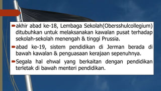 akhir abad ke-18, Lembaga Sekolah(Obersshulcollegium)
ditubuhkan untuk melaksanakan kawalan pusat terhadap
sekolah-sekolah menengah & tinggi Prussia.
abad ke-19, sistem pendidikan di Jerman berada di
bawah kawalan & penguasaan kerajaan sepenuhnya.
Segala hal ehwal yang berkaitan dengan pendidikan
terletak di bawah menteri pendidikan.
 