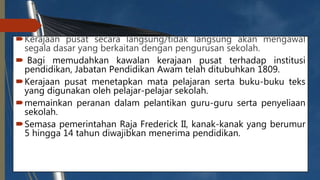 Kerajaan pusat secara langsung/tidak langsung akan mengawal
segala dasar yang berkaitan dengan pengurusan sekolah.
 Bagi memudahkan kawalan kerajaan pusat terhadap institusi
pendidikan, Jabatan Pendidikan Awam telah ditubuhkan 1809.
Kerajaan pusat menetapkan mata pelajaran serta buku-buku teks
yang digunakan oleh pelajar-pelajar sekolah.
memainkan peranan dalam pelantikan guru-guru serta penyeliaan
sekolah.
Semasa pemerintahan Raja Frederick II, kanak-kanak yang berumur
5 hingga 14 tahun diwajibkan menerima pendidikan.
 