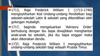 1713, Raja Frederick William I (1713-1740)
mengisytiharkan Kod Undang-undang Pendidikan bagi
sekolah-sekolah Latin & sekolah yang dikendlikan oleh
golongan mubaligh.
1717, baginda mengeluarkan ‘Advisory Order’
berhubung dengan ibu bapa diwajibkan menghantar
anak-anak ke sekolah, jika ibu bapa enggan maka
akan dikenakan denda.
1737, Raja Frederick William I mengisytiharkan
undang-undang sekolah bagi wilayah Prussia Timur.
 