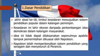 1.Dasar Pendidikan
 akhir abad ke-18, timbul kesedaran mewujudkan sistem
pendidikan popular dalam kalangan pemimpin.
 Kesedaran ini lahir ekoran daripada perkembangan idea
demokrasi dalam kalangan masyarakat.
 idea ini tidak dapat dilaksanakan sepenuhnya apabila
tampuk pemerintahan dikuasai oleh Napoleon.
 Napoleon telah memperkenalkan sistem pendidikan yang
seragam dan menyeluruh di Perancis.
 