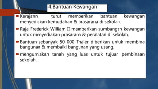 4.Bantuan Kewangan
Kerajann turut memberikan bantuan kewangan
menyediakan kemudahan & prasarana di sekolah.
Raja Frederick William II memberikan sumbangan kewangan
untuk menyediakan prasarana & peralatan di sekolah.
Bantuan sebanyak 50 000 Thaler diberikan untuk membina
bangunan & membaiki bangunan yang usang.
mengurniakan tanah yang luas untuk tujuan pembinaan
sekolah.
 