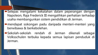 Selepas mengalami kekalahan dalam peperangan dengan
Napoleon, Raja Frederick III mengalihkan perhatian terhadap
usaha membangunkan sistem pendidikan di Jerman.
mendapat sokongan padu daripada menteri-menteri yang
berwibawa & berkebolehan.
Sekolah-sekolah rendah di Jerman dikenali sebagai
Volksschulen terbuka kepada semua lapisan penduduk di
Jerman.
 